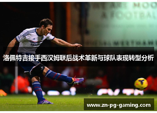 洛佩特吉接手西汉姆联后战术革新与球队表现转型分析