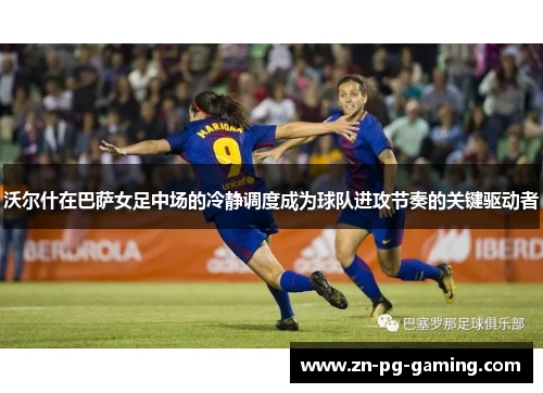 沃尔什在巴萨女足中场的冷静调度成为球队进攻节奏的关键驱动者